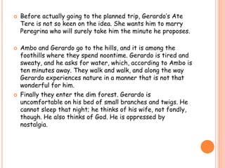  Before actually going to the planned trip, Gerardo’s Ate 
Tere is not so keen on the idea. She wants him to marry 
Peregrina who will surely take him the minute he proposes. 
 Ambo and Gerardo go to the hills, and it is among the 
foothills where they spend noontime. Gerardo is tired and 
sweaty, and he asks for water, which, according to Ambo is 
ten minutes away. They walk and walk, and along the way 
Gerardo experiences nature in a manner that is not that 
wonderful for him. 
 Finally they enter the dim forest. Gerardo is 
uncomfortable on his bed of small branches and twigs. He 
cannot sleep that night; he thinks of his wife, not fondly, 
though. He also thinks of God. He is oppressed by 
nostalgia. 
 