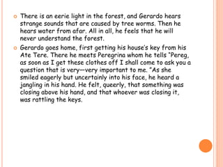  There is an eerie light in the forest, and Gerardo hears 
strange sounds that are caused by tree worms. Then he 
hears water from afar. All in all, he feels that he will 
never understand the forest. 
 Gerardo goes home, first getting his house’s key from his 
Ate Tere. There he meets Peregrina whom he tells “Pereg, 
as soon as I get these clothes off I shall come to ask you a 
question that is very—very important to me. ”As she 
smiled eagerly but uncertainly into his face, he heard a 
jangling in his hand. He felt, queerly, that something was 
closing above his hand, and that whoever was closing it, 
was rattling the keys. 
 