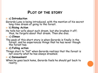 PLOT OF THE STORY 
 a) Introduction 
Gerardo Luna is being introduced, with the mention of his secret 
long-time dream of going to the forest. 
 b) Rising Action 
He tells her wife about such dream, but she brushes it off; 
thus, he forgets about that dream. Then she dies. 
 c) Climax 
The peak of this short story is when Gerardo is finally in the 
forest, and he experiences things that he has never though 
the forest has. 
 d) Falling action 
Things start to “fall” when Gerardo realizes that the forest is 
not exactly what he has always dreamed. 
 e) Denouement 
When he goes back home, Gerardo feels he should get back to 
reality. 
 