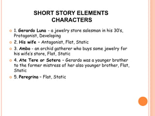 SHORT STORY ELEMENTS 
CHARACTERS 
 1. Gerardo Luna - a jewelry store salesman in his 30’s, 
Protagonist, Developing 
 2. His wife – Antagonist, Flat, Static 
 3. Ambo - an orchid gatherer who buys some jewelry for 
his wife’s store, Flat, Static 
 4. Ate Tere or Sotera – Gerardo was a younger brother 
to the former mistress of her also younger brother, Flat, 
Static 
 5. Peregrina – Flat, Static 
 