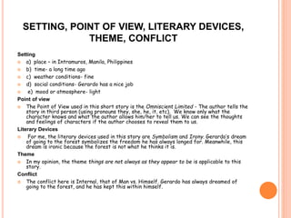 SETTING, POINT OF VIEW, LITERARY DEVICES, 
THEME, CONFLICT 
Setting 
 a) place – in Intramuros, Manila, Philippines 
 b) time- a long time ago 
 c) weather conditions- fine 
 d) social conditions- Gerardo has a nice job 
 e) mood or atmosphere- light 
Point of view 
 The Point of View used in this short story is the Omniscient Limited - The author tells the 
story in third person (using pronouns they, she, he, it, etc). We know only what the 
character knows and what the author allows him/her to tell us. We can see the thoughts 
and feelings of characters if the author chooses to reveal them to us. 
Literary Devices 
 For me, the literary devices used in this story are Symbolism and Irony. Gerardo’s dream 
of going to the forest symbolizes the freedom he has always longed for. Meanwhile, this 
dream is ironic because the forest is not what he thinks it is. 
Theme 
 In my opinion, the theme things are not always as they appear to be is applicable to this 
story. 
Conflict 
 The conflict here is Internal, that of Man vs. Himself. Gerardo has always dreamed of 
going to the forest, and he has kept this within himself. 
 