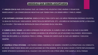 MEDIDAS QUE DEBEN ADOPTARSE
1º. HABLEN CON SU HIJO: EXPLÍQUENLE QUE LAS CONDUCTAS VIOLENTAS COMO ARAÑAR O PEGAR SON
INADECUADAS Y LAS CONSECUENCIAS NEGATIVAS QUE TIENEN PARA LOS DEMÁS NIÑOS Y PARA ÉL MISMO.
2º. NO EXPONER A ESCENAS VIOLENTAS: DEBEN EVITAR A TODA COSTA QUE LOS NIÑOS PRESENCIEN ESCENAS VIOLENTAS,
YA SEAN EN PELÍCULAS, VIDEOJUEGOS, ESPECTÁCULOS DEPORTIVOS, ETC. LOS NIÑOS NO DISTINGUEN ENTRE LA REALIDAD
Y LA FICCIÓN Y TRATARÁN DE REPRODUCIR ESAS SITUACIONES EN SU VIDA REAL.
3º. EJEMPLO EN EL HOGAR: LOS NIÑOS APRENDEN POR IMITACIÓN, EL EJEMPLO QUE LE DEN A SU HIJO O HIJA SERÁ
DECISIVO. EL NIÑO DEBE VER EN SUS PADRES UN MODELO DE AFRONTAR LAS SITUACIONES DIALOGANDO, NEGOCIANDO,
PERO SIN RECURRIR A LA VIOLENCIA FÍSICA O VERBAL. TENGAN EN CUENTA QUE SU HIJO LES OBSERVA Y ESCUCHA
SIEMPRE.
4º. ENSEÑELE OTRAS OPCIONES: LOS PADRES DEBEN ENSEÑARLE DE MANERA CONCRETA ALTERNATIVAS A SU CONDUCTA,
ES DECIR, CÓMO PUEDE RESOLVER LAS SITUACIONES DE OTRA MANERA. ESTO SE SUELE HACER A PARTIR REFLEXIONANDO
SOBRE EPISODIOS SUCEDIDOS EN EL COLEGIO O EN CONTACTO CON OTROS NIÑOS, POR EJEMPLO, EN EL PARQUE.
 
