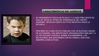 CARACTERISTICAS DEL AGRESOR
 SU RENDIMIENTO ESCOLAR ES BAJO Y LO MÁS FRECUENTE ES
QUE NO SIGAN EL RITMO DE APRENDIZAJE DEL GRUPO.
ASIMISMO, REVELAN CIERTA ACTITUD NEGATIVA HACIA LA
ESCUELA.
 PERCIBEN SU CLIMA SOCIO-FAMILIAR CON UN ELEVADO GRADO
DE AUTONOMÍA, UNA IMPORTANTE ORGANIZACIÓN FAMILIAR Y A
LA VEZ ESCASO CONTROL SOBRE SUS MIEMBROS. LAS
RELACIONES QUE MANTIENEN CON SU FAMILIA, SON CASI
SIEMPRE CONFLICTIVAS.
 