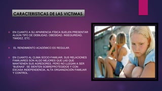 CARACTERISTICAS DE LAS VICTIMAS
 EN CUANTO A SU APARIENCIA FÍSICA SUELEN PRESENTAR
ALGÚN TIPO DE DEBILIDAD, OBESIDAD, INSEGURIDAD,
TIMIDEZ, ETC.
 EL RENDIMIENTO ACADÉMICO ES REGULAR.
 EN CUANTO AL CLIMA SOCIO-FAMILIAR, SUS RELACIONES
FAMILIARES SON ALGO MEJORES QUE LAS QUE
MANTIENEN SUS AGRESORES, PERO NO LLEGAN A SER
“BUENAS”. SE SIENTEN SOBREPROTEGIDOS Y CON
ESCASA INDEPENDENCIA, ALTA ORGANIZACIÓN FAMILIAR
Y CONTROL.
 