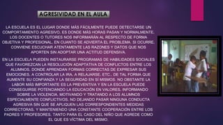 AGRESIVIDAD EN EL AULA
LA ESCUELA ES EL LUGAR DONDE MÁS FÁCILMENTE PUEDE DETECTARSE UN
COMPORTAMIENTO AGRESIVO, ES DONDE MÁS HORAS PASAN Y NORMALMENTE,
LOS DOCENTES O TUTORES NOS INFORMARÁN AL RESPECTO DE FORMA
OBJETIVA Y PROFESIONAL, EN CUANTO SE ADVIERTA EL PROBLEMA. SI OCURRE,
CONVIENE ESCUCHAR ATENTAMENTE LAS RAZONES Y DATOS QUE NOS
APORTEN SIN ADOPTAR UNA ACTITUD DEFENSIVA.
EN LA ESCUELA PUEDEN INSTAURARSE PROGRAMAS DE HABILIDADES SOCIALES
QUE FAVOREZCAN LA RESOLUCIÓN ADAPTATIVA DE CONFLICTOS ENTRE LOS
ALUMNOS, DONDE APRENDAN FORMAS CORRECTAS DE EXPRESAR SUS
EMOCIONES, A CONTROLAR LA IRA, A RELAJARSE, ETC., DE TAL FORMA QUE
AUMENTE SU CONFIANZA Y LA SEGURIDAD EN SÍ MISMOS. NO OBSTANTE LA
LABOR MÁS IMPORTANTE ES LA PREVENTIVA Y EN LA ESCUELA PUEDE
CONSEGUIRSE POTENCIANDO LA EDUCACIÓN EN VALORES, INFORMANDO
SOBRE LA VIOLENCIA, MOTIVANDO Y TRATANDO A LOS ALUMNOS
ESPECIALMENTE CONFLICTIVOS, NO DEJANDO PASAR NINGUNA CONDUCTA
AGRESIVA SIN QUE SE APLIQUEN LAS CORRESPONDIENTES MEDIDAS
CORRECTORAS, Y MANTENIENDO UNA CONSTANTE COOPERACIÓN ENTRE LOS
PADRES Y PROFESORES, TANTO PARA EL CASO DEL NIÑO QUE AGREDE COMO
EL QUE ES VÍCTIMA DEL MISMO.
 