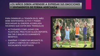 LOS NIÑOS DEBEN APRENDER A EXPRESAR SUS EMOCIONES
Y SENTIMIENTOS DE FORMA ADECUADA
PARA DISMINUIR LA TENSIÓN EN EL NIÑO
DEBE MANTENERSE ACTIVO Y PODER
DESCARGAR SU ENERGÍA ACUMULADA
HACIENDO QUE ESTÉN MÁS TRANQUILOS
 ACTIVIDADES COMO JUGAR CON
PLASTILINA, PRACTICAR ALGÚN DEPORTE,
SALTAR O BAILAR ES SUMAMENTE
BENÉFICO.
 ENSEÑAR Y FOMENTAR MEDIANTE EL
EJEMPLO HÁBITOS DE CONDUCTA
SOCIALMENTE ACEPTADOS
 