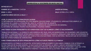 ENTREVISTAS A DOCENTES DE NIVEL INICIAL
ENTREVISTA N°1
NOMBRE DE LA MAESTRA: CYNTHIA JARDÍN MATERNAL:
EDAD: 32 AÑOS SALA: ESTRELLITA (2 AÑOS)
¿CUÁNTOS NIÑOS SON EN LA SALA? 17
¿CUÁL O CUÁLES SON LAS PRINCIPALES CAUSAS?
LA IMPOSIBILIDAD DE EXPRESARSE DE OTRA MANERA CON SUS PARES, UTILIZANDO EL LENGUAJE POR EJEMPLO, LA
NECESIDAD DE LLAMAR LA ATENCIÓN DEL ADULTO. LA PELEA POR UN JUGUETE.
ESTÍMULOS EXTERNOS (TELEVISIÓN, COMPUTADORA, MEDIOS DE COMUNICACIÓN EN GENERAL)
EL ENTORNO DE CRIANZA (PADRES GOLPEADORES, VIOLENCIA VERBAL).
¿HAS TENIDO ALGUNA PROBLEMÁTICA DE AGRESIVIDAD CON TUS ALUMNOS? ¿CÓMO LO SOLUCIONASTE?
TRABAJO EN MATERNAL Y LA CONDUCTA MÁS AGRESIVA DEL NIVEL SON LAS MORDEDURAS, EN OCASIONES, MÁS VIOLENTAS
QUE OTRAS. CONSTANTEMENTE INTENTAMOS AYUDAR A LOS NIÑOS A UTILIZAR EL LENGUAJE COMO MEDIO DE EXPRESIÓN DE
SUS IRAS, COMO FORMA PARA RESOLVER CONFLICTOS CON SUS PARES, CON SU ENTORNO. RECALCAR QUE NO ESTÁ BIEN Y
QUE HAY OTRAS FORMAS DE COMUNICARSE.
COMO CONSECUENCIA DE ESTA PROBLEMÁTICA ¿CÓMO ACTUASTE FRENTE A LA FAMILIA?
COMUNICAMOS A LA FAMILIA LA SITUACIÓN, INTENTAMOS CHARLAR SOBRE SI HAN HABIDO CAMBIOS O SE ALTERADO LA
RUTINA FAMILIAR DE ALGUNA MANERA, LO QUE QUIZÁ ESTE ALTERANDO AL NIÑO/A. DARLES HERRAMIENTAS PARA
TRABAJARLO EN CASA: NO RETAR AL NIÑO O CASTIGARLO POR ESO, SINO RECALCAR QUE NO ESTÁ BIEN Y QUE HAY OTRA
FORMA DE COMUNICACIÓN. Y OBVIAMENTE PONERSE A DISPOSICIÓN DE ELLOS PARA TRABAJAR EN CONJUNTO.
 