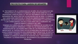 PROYECTO PARA JARDIN DE INFANTES
EL TRATAMIENTO DE LA AGRESIVIDAD EN UN NIÑO, EN LOS CASOS QUE SEA
PERSISTENTE SU CONDUCTA AGRESIVA, DEBE ESTAR SOMETIDO A UN
PROFESIONAL ESPECIALIZADO. EL TIPO DE TRATAMIENTO QUE SE UTILIZARÁ
DEPENDERÁ DEL RESULTADO DE LA EVALUACIÓN QUE SE HAGA. LO PRIMERO
QUE HARÁN SERÁ IDENTIFICAR, A TRAVÉS DE OBSERVACIONES, CHARLAS Y
ENTREVISTAS, LOS ANTECEDENTES (CAUSAS Y REACCIONES A LA FRUSTRACIÓN)
Y LOS CONSECUENTES (QUÉ ES LO QUE GANA CON LA AGRESIÓN) DEL
COMPORTAMIENTO AGRESIVO DEL NIÑO.
TENIENDO EN CUENTA DE QUE LA CONDUCTA AGRESIVA DE UN NIÑO ES UN
COMPORTAMIENTO APRENDIDO Y COMO TAL SE PUEDE MODIFICAR, LA
INTERVENCIÓN DE LOS PADRES BIEN COMO DE LOS PROFESORES ES MUY
IMPORTANTE. EL CASTIGO FÍSICO NO ES ACONSEJABLE EN NINGUNO DE LOS
CASOS PORQUE SUS EFECTOS SON GENERALMENTE NEGATIVOS: SE IMITA LA
AGRESIVIDAD Y AUMENTA LA ANSIEDAD DEL NIÑO. SI NOS EMPEÑAMOS EN
CAMBIAR LA CONDUCTA AGRESIVA DE NUESTRO HIJO, Y MANTENEMOS LA
PACIENCIA Y LA PERSEVERANCIA, SEGURAMENTE SOLUCIONAREMOS EL
PROBLEMA.
 