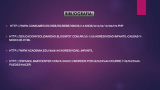 BIBLIOGRAFIA:
 HTTP://WWW.CONSUMER.ES/WEB/ES/BEBE/NINOS/2-4-ANOS/2012/02/10/206778.PHP
 HTTP://EDUCACIONYSOLIDARIDAD.BLOGSPOT.COM.AR/2011/05/AGRESIVIDAD-INFANTIL-CAUSAS-Y-
MODO-DE.HTML
 HTTP://WWW.ACADEMIA.EDU/8008199/AGRESIVIDAD_INFANTIL
 HTTP://ESPANOL.BABYCENTER.COM/A10900013/MORDER-POR-QU%C3%A9-OCURRE-Y-QU%C3%A9-
PUEDES-HACER
 