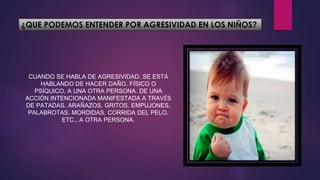 ¿QUE PODEMOS ENTENDER POR AGRESIVIDAD EN LOS NIÑOS?
CUANDO SE HABLA DE AGRESIVIDAD, SE ESTÁ
HABLANDO DE HACER DAÑO, FÍSICO O
PSÍQUICO, A UNA OTRA PERSONA. DE UNA
ACCIÓN INTENCIONADA MANIFESTADA A TRAVÉS
DE PATADAS, ARAÑAZOS, GRITOS, EMPUJONES,
PALABROTAS, MORDIDAS, CORRIDA DEL PELO,
ETC., A OTRA PERSONA.
 