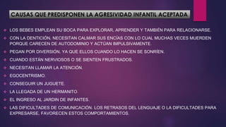 CAUSAS QUE PREDISPONEN LA AGRESIVIDAD INFANTIL ACEPTADA
 LOS BEBES EMPLEAN SU BOCA PARA EXPLORAR, APRENDER Y TAMBIÉN PARA RELACIONARSE.
 CON LA DENTICIÓN, NECESITAN CALMAR SUS ENCÍAS CON LO CUAL MUCHAS VECES MUERDEN
PORQUE CARECEN DE AUTODOMINIO Y ACTÚAN IMPULSIVAMENTE.
 PEGAN POR DIVERSIÓN, YA QUE ELLOS CUANDO LO HACEN SE SONRÍEN.
 CUANDO ESTÁN NERVIOSOS O SE SIENTEN FRUSTRADOS.
 NECESITAN LLAMAR LA ATENCIÓN.
 EGOCENTRISMO.
 CONSEGUIR UN JUGUETE.
 LA LLEGADA DE UN HERMANITO.
 EL INGRESO AL JARDIN DE INFANTES.
 LAS DIFICULTADES DE COMUNICACIÓN. LOS RETRASOS DEL LENGUAJE O LA DIFICULTADES PARA
EXPRESARSE, FAVORECEN ESTOS COMPORTAMIENTOS.
 
