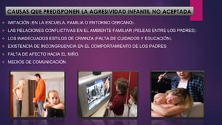 CAUSAS QUE PREDISPONEN LA AGRESIVIDAD INFANTIL NO ACEPTADA
 IMITACIÓN (EN LA ESCUELA, FAMILIA O ENTORNO CERCANO).
 LAS RELACIONES CONFLICTIVAS EN EL AMBIENTE FAMILIAR (PELEAS ENTRE LOS PADRES).
 LOS INADECUADOS ESTILOS DE CRIANZA (FALTA DE CUIDADOS Y EDUCACIÓN).
 EXISTENCIA DE INCONGRUENCIA EN EL COMPORTAMIENTO DE LOS PADRES.
 FALTA DE AFECTO HACIA EL NIÑO.
 MEDIOS DE COMUNICACIÓN.
 