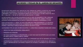 MORDER Y PEGAR EN EL JARDIN DE INFANTES
ES BASTANTE FRECUENTE QUE, DESPUÉS DE UNA JORNADA DE JARDÍN, ALGUNO DE LOS CHICOS
SALGA CON UN MORDISCO O UN GOLPE FRUTO DE UN ENCUENTRO COMPLICADO CON UN
COMPAÑERO. ESTO SUCEDE FUNDAMENTALMENTE EN LAS SALAS DE LOS MÁS CHIQUITOS (SALA
DE 2 Y SALA DE 3) Y NO SE VE TANTO EN LAS SALITAS DE 4 Y 5 AÑOS.
LO QUE SUCEDE CON LOS MÁS PEQUEÑOS ES QUE EL NIVEL DE DESARROLLO DEL LENGUAJE
TODAVÍA NO LES PERMITE EXPRESAR SUS EMOCIONES POR MEDIO DEL MISMO Y POR ESO
ALGUNOS CHICOS MANIFIESTAN SU ENOJO O DISGUSTO PEGANDO O MORDIENDO A OTRO.
SI EN LAS SALAS DE 4 Y 5 AÑOS, UN CHICO RECURRE MUY FRECUENTEMENTE A LA VIOLENCIA
PARA SOLUCIONAR SUS CONFLICTOS YA DEBERÍA SER UN LLAMADO DE ATENCIÓN PARA SUS
PADRES Y MAESTROS, PORQUE INDUDABLEMENTE NECESITA AYUDA.
LAS RAZONES POR LAS QUE UN NIÑO DE ENTRE 3 Y 5 AÑOS PEGA O MUERDE PUEDEN SER VARIAS:
 DIFICULTAD PARA EXPRESARSE VERBALMENTE
 BÚSQUEDA DE ATENCIÓN
 MUY BAJA TOLERANCIA A LA FRUSTRACIÓN (LO QUE HACE QUE NO SOPORTE QUE LAS COSAS
NO SEAN TODO EL TIEMPO COMO ÉL QUIERE)
 IMITACIÓN (SI ES EDUCADO A LOS GOLPES, VA A APRENDER QUE ASÍ SE OBTIENEN LAS COSAS)
 EXPRESIÓN DE LA ANGUSTIA POR ALGUNA SITUACIÓN QUE SE ESTÉ DANDO EN EL SENO DE LA
FAMILIA (SEPARACIÓN DE LOS PADRES, MUERTE DE UN ABUELO, NACIMIENTO DE UN HERMANO,
ETC.)
 
