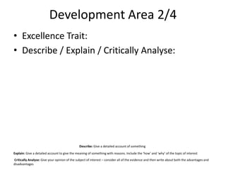 Development Area 2/4
• Excellence Trait:
• Describe / Explain / Critically Analyse:
Describe: Give a detailed account of something
Explain: Give a detailed account to give the meaning of something with reasons. Include the ‘how’ and ‘why’ of the topic of interest
Critically Analyse: Give your opinion of the subject of interest – consider all of the evidence and then write about both the advantages and
disadvantages
 