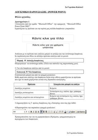 2ο Γυμνάσιο Κιάτου1
ΛΟΓΙΣΜΙΚΟ ΠΑΡΟΥΣΙΑΣΗΣ (POWER POINT)
Φύλλο εργασίας.
Δραστηριότητα 1.
1.Εκτελέστε από την ομάδα “Microsoft Office” την εφαρμογή “Microsoft Office
Power Point 2003”.
Εμφανίζεται ως πρότυπο για την πρώτη μας σελίδα-διαφάνεια η παρακάτω:
Ανάλογα με το πρότυπο που επιλέγω μπορώ να φτιάξω και την αντίστοιχη διαφάνεια.
Σε περίπτωση που θέλω να αλλάξω πρότυπο επιλέγω από το μενού:
Πληκτρολογώ τα αντίστοιχα πεδία. (Τίτλο και υπότιτλο της παρουσίασης μου).
2. Για νέα διαφάνεια επιλέγω από το μενού:
Εναλλακτικά μπορώ και από τη γραμμή εργαλείων.
Κάθε φορά που επιλέγω νέα διαφάνεια δεξιά στην οθόνη εμφανίζονται τα πρότυπα
που έχω τα οποία χωρίζονται γενικά στις παρακάτω κατηγορίες:
Πρότυπο Στοιχείο που μπορώ να εισάγω
Διατάξεις κειμένου Κείμενο
Διατάξεις αντικειμένου
Αντικείμενο π.χ. εικόνα, ήχο, γράφημα,
βίντεο
Διατάξεις κειμένου και αντικειμένου
Κείμενο και αντικείμενο π.χ. εικόνα, ήχο,
γράφημα, βίντεο
3.Δημιουργήστε τις 5 πρώτες διαφάνειες της «Άσκησης» που σας έχει δοθεί:
4.Παρατηρείστε την παρακάτω γραμμή εργαλείων:
Χρησιμοποιείστε την για να μορφοποιήσετε (Χρώματα, γραμματοσειρές) τα
περιεχόμενα των διαφανειών.
2ο Γυμνάσιο Κιάτου
Μορφή  Διάταξη διαφάνειας.
Εισαγωγή  Νέα διαφάνεια.
 