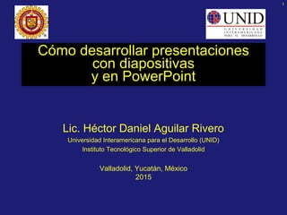 1
Cómo desarrollar presentaciones
con diapositivas
y en PowerPoint
Lic. Héctor Daniel Aguilar Rivero
Universidad Interamericana para el Desarrollo (UNID)
Instituto Tecnológico Superior de Valladolid
Valladolid, Yucatán, México
2015
 
