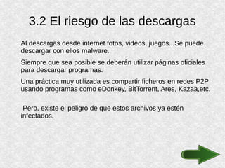 3.2 El riesgo de las descargas
Al descargas desde internet fotos, videos, juegos...Se puede
descargar con ellos malware.
Siempre que sea posible se deberán utilizar páginas oficiales
para descargar programas.
Una práctica muy utilizada es compartir ficheros en redes P2P
usando programas como eDonkey, BitTorrent, Ares, Kazaa,etc.
Pero, existe el peligro de que estos archivos ya estén
infectados.
 