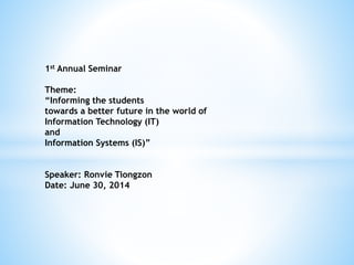 1st Annual Seminar
Theme:
“Informing the students
towards a better future in the world of
Information Technology (IT)
and
Information Systems (IS)”
Speaker: Ronvie Tiongzon
Date: June 30, 2014
 
