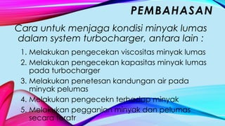 Cara untuk menjaga kondisi minyak lumas
dalam system turbocharger, antara lain :
1. Melakukan pengecekan viscositas minyak lumas
2. Melakukan pengecekan kapasitas minyak lumas
pada turbocharger
3. Melakukan penetesan kandungan air pada
minyak pelumas
4. Melakukan pengecekn terhadap minyak
5. Melakukan pegganian minyak dan pelumas
secara teratr
PEMBAHASAN
 
