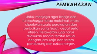 PEMBAHASAN
Untuk menjaga agar kinerja dari
turbocharger tetap maksimal, maka
diperlukan suatu perawatan dan
perbaikan yang tepat, cepat serta
efisien. Perawatan juga harus
dilakukan secara teratur sesuai
dengan jam kerja dan sistem
pendukung dari turbocharger.
 