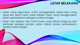 LATAR BELAKANG
• Mesin yang digunakan untuk menggerakan kapal atau yang
biasa kita sebut mesin induk adalah mesin yang menggunakan
sistem pembakaran sebagai sumber tenaga.
• Salah satu bagian dari motor induk yang terkait langsung dan
berfungsi sebagai pompa udara dalam proses pembakaran
adalah turbocharger.
 