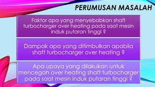 PERUMUSAN MASALAH
Faktor apa yang menyebabkan shaft
turbocharger over heating pada saat mesin
induk putaran tinggi ?
Dampak apa yang ditimbulkan apabila
shaft turbocharger over heating ?
Apa upaya yang dilakukan untuk
mencegah over heating shaft turbocharger
pada saat mesin induk putaran tinggi ?
 