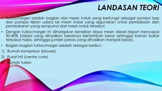 LANDASAN TEORI
• Turbocharger adalah bagian dari mesin induk yang berfungsi sebagai pompa isap
dan pompa tekan udara ke mesin induk yang digunakan untuk pembilasan dan
pembakaran yang sempurna dari mesin induk tersebut.
• Dengan turbocharger ini diharapkan kenaikan daya mesin diesel dapat mencapai
30-40% (Udara yang dihasilkan beratnya bertambah besar sehingga bahan bakar
terbakar habis, sehingga jumlah panas yang dihasilkan menjadi besar).
• Bagian-bagian turbocharger adalah sebagai berikut :
1) Rumah kompresor (blower)
2) Pusat inti (centre core)
3) Rumah turbin
 