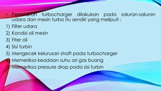 • Perawatan turbocharger dilakukan pada saluran-saluran
udara dan mesin turbo itu sendiri yang meliputi :
1) Filter udara
2) Kondisi oli mesin
3) Fiter oli
4) Sisi turbin
5) Mengecek kelurusan shaft pada turbocharger
6) Memeriksa keadaan suhu ari gas buang
7) Memeriksa pressure drop pada sisi turbin
 