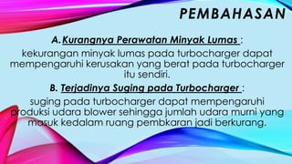 A.Kurangnya Perawatan Minyak Lumas :
kekurangan minyak lumas pada turbocharger dapat
mempengaruhi kerusakan yang berat pada turbocharger
itu sendiri.
B. Terjadinya Suging pada Turbocharger :
suging pada turbocharger dapat mempengaruhi
produksi udara blower sehingga jumlah udara murni yang
masuk kedalam ruang pembkaran jadi berkurang.
PEMBAHASAN
 