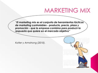“El marketing mix es el conjunto de herramientas tácticas
de marketing controlables - producto, precio, plaza y
promoción - que la empresa combina para producir la
respuesta que quiere en el mercado objetivo”
Kotler y Armstrong (2010).
 