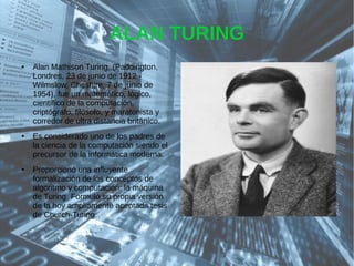 ALAN TURING
● Alan Mathison Turing, (Paddington,
Londres, 23 de junio de 1912 -
Wilmslow, Cheshire, 7 de junio de
1954), fue un matemático, lógico,
científico de la computación,
criptógrafo, filósofo, y maratonista y
corredor de ultra distancia británico.
● Es considerado uno de los padres de
la ciencia de la computación siendo el
precursor de la informática moderna.
● Proporcionó una influyente
formalización de los conceptos de
algoritmo y computación: la máquina
de Turing. Formuló su propia versión
de la hoy ampliamente aceptada tesis
de Church-Turing.
 