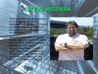STEVE WOZNIAKSTEVE WOZNIAK
● Se le considera uno de los padres
de la revolución de los
ordenadores, habiendo contribuido
significativamente a la invención
de un ordenador personal (PC) en
los años 1970.
● Wozniak fundó Apple Computer
(ahora Apple Inc.) junto con Steve
Jobs en 1976. A mediados de la
década de 1970, creó la
computadora Apple I y Apple II.
Apple II ganó gran popularidad y
con el tiempo, se convirtió en el
ordenador más vendido en los
años 1970 y principios de 1980.
 
