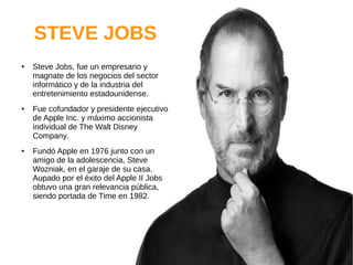 STEVE JOBS
● Steve Jobs, fue un empresario y
magnate de los negocios del sector
informático y de la industria del
entretenimiento estadounidense.
● Fue cofundador y presidente ejecutivo
de Apple Inc. y máximo accionista
individual de The Walt Disney
Company.
● Fundó Apple en 1976 junto con un
amigo de la adolescencia, Steve
Wozniak, en el garaje de su casa.
Aupado por el éxito del Apple II Jobs
obtuvo una gran relevancia pública,
siendo portada de Time en 1982.
 