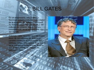 BILL GATES
● Es un empresario, informático y
filántropo estadounidense, cofundador
de la empresa de software Microsoft
Su fortuna está estimada en 79,2 mil
millones de dólares según Forbes,
convirtiéndolo en el hombre más rico
del mundo.
● Además, cabe recordar que Bill Gates
donó 38 mil millones de dólares a
caridad mediante su Fundación Bill y
Melinda Gates, esto quiere decir que si
no le interesara la filantropía, tendría
117.2 mil millones de dólares de
patrimonio neto.
 