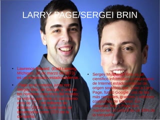 LARRY PAGE/SERGEI BRIN
● Lawrence Edward (East Lansing,
Míchigan, 26 de marzo de 1973)
es un empresario estadounidense..
● Page es el creador, junto con
Sergey Brin, de Google, y uno de
los hombres más ricos del mundo;
se estima que tiene un patrimonio
neto de 27.7 mil millones de
dólares (2014) Actualmente se
desempeña como CEO de la
compañia.
● Sergey Mijáilovich Brin es un
científico informático y empresario
de Internet estadounidense de
origen soviético que, junto a Larry
Page, fundó Google, una de las
más rentables, grandes y célebres
compañías de Internet. En
conjunto, Brin y Page aún
mantienen el control de un 16% de
la compañía.
 