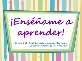 ¡Enséñame a
aprender!
Grupo 3.2: Andrea Viteri, Laura Martínez,
Cristina Martín & Ana Martín
 
