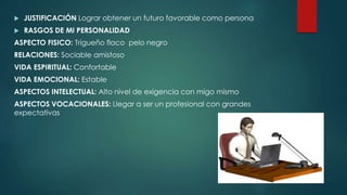  JUSTIFICACIÓN Lograr obtener un futuro favorable como persona
 RASGOS DE MI PERSONALIDAD
ASPECTO FISICO: Trigueño flaco pelo negro
RELACIONES: Sociable amistoso
VIDA ESPIRITUAL: Confortable
VIDA EMOCIONAL: Estable
ASPECTOS INTELECTUAL: Alto nivel de exigencia con migo mismo
ASPECTOS VOCACIONALES: Llegar a ser un profesional con grandes
expectativas
 