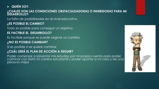  QUIÉN SOY.
¿CUALES SON LAS CONDICIONES OBSTACULIZADORAS O INHIBIDORAS PARA MI
DESARROLLO?
La falta de posibilidades en el nivel educativo
¿ES POSIBLE EL CAMBIO?
Todo es posible para conseguir un objetivo
ES FACTIBLE EL DESARROLLO?
Es factible porque se puede originar un cambio
¿NO ES POSIBLE CAMBIAR?
Si es posible si se quiere cambiar
¿CUÁL SERÁ EL PLAN DE ACCIÓN A SEGUIR?
Poder comenzar a solventar mis estudios por mi propia cuenta para poder
culminar con éxito mi carrera estudiantil y poder aportar a mi casa y ser una
persona mejor
 