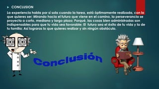  CONCLUSION
La experiencia habla por sí sola cuando la tarea, está óptimamente realizada, con lo
que quieres ser; Mirando hacia el futuro que viene en el camino, la perseverancia se
proyecta a corto, mediano y largo plazo; Porqué, las cosas bien administradas son
indispensables para que tu vida sea favorable; El futuro sea el éxito de tu vida y la de
tu familia; Así lograras lo que quieres realizar y sin ningún obstáculo.
 
