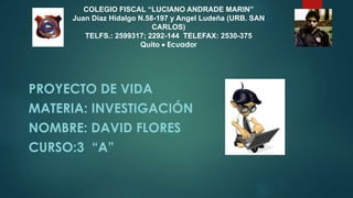 COLEGIO FISCAL “LUCIANO ANDRADE MARIN”
Juan Díaz Hidalgo N.58-197 y Angel Ludeña (URB. SAN
CARLOS)
TELFS.: 2599317; 2292-144 TELEFAX: 2530-375
Quito  Ecuador
PROYECTO DE VIDA
MATERIA: INVESTIGACIÓN
NOMBRE: DAVID FLORES
CURSO:3 “A”
 