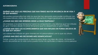 AUTOBIOGRAFIA
QUIÉNES HAN SIDO LAS PERSONAS QUE HAN TENIDO MAYOR INFLUENCIA EN MI VIDA Y
DE QUE MANERA?
Mis padres porque ellos han sido los que me han apoyado para poder continuar con
mis expectativas y tratar de culminar el año lectivo y lograr graduarme sin problemas
¿CUÁLES HAS SIDO MIS INTERESES DESDE LA EDAD TEMPRANA?
Mis intereses a la edad temprana fueron la computación y los idiomas que han influido
en gran manera desde mi edad temprana que ha despertado un gran interés
¿CUÁLES HAN SIDO LOS ACONTECIMIENTOS QUE HAN INFLUIDO EN FORMA DECISIVA EN
LO QUE SOY AHORA?
Los valores han influido en gran manera en mi personalidad y en lo que soy ahora
¿CUÁLES HAN SIDO MIS DECISIONES MÁS SIGNIFICATIVAS?
Tomar cursos de computación e idiomas para tener una idea de cómo va hacer mi
punto de partida en la vida como puedo iniciar mis aptitudes a mejorar como persona
 