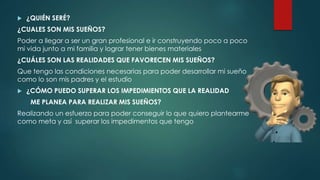  ¿QUIÉN SERÉ?
¿CUALES SON MIS SUEÑOS?
Poder a llegar a ser un gran profesional e ir construyendo poco a poco
mi vida junto a mi familia y lograr tener bienes materiales
¿CUÁLES SON LAS REALIDADES QUE FAVORECEN MIS SUEÑOS?
Que tengo las condiciones necesarias para poder desarrollar mi sueño
como lo son mis padres y el estudio
 ¿CÓMO PUEDO SUPERAR LOS IMPEDIMIENTOS QUE LA REALIDAD
ME PLANEA PARA REALIZAR MIS SUEÑOS?
Realizando un esfuerzo para poder conseguir lo que quiero plantearme
como meta y así superar los impedimentos que tengo
 
