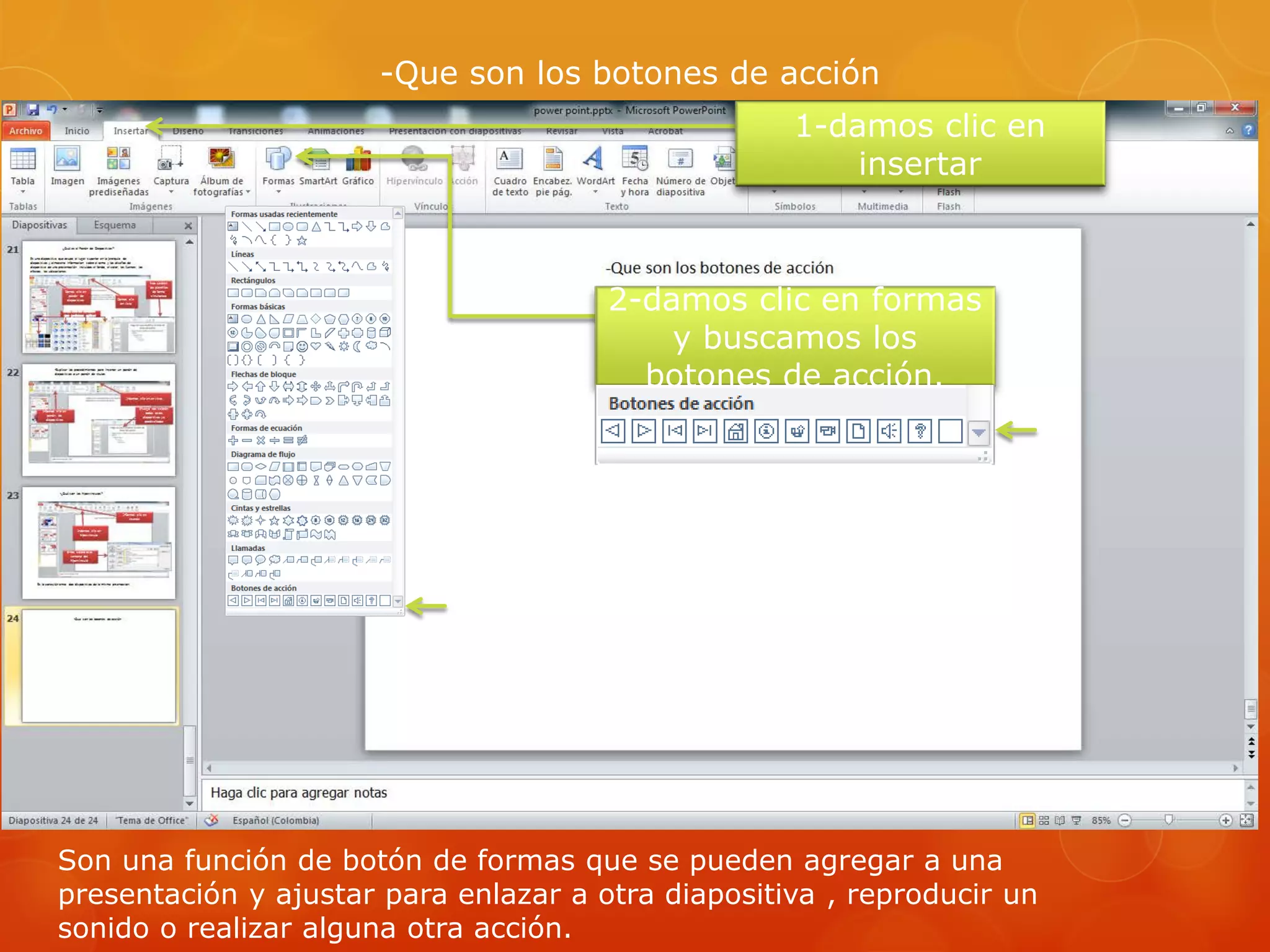 -Que son los botones de acción
1-damos clic en
insertar
2-damos clic en formas
y buscamos los
botones de acción.
Son una función de botón de formas que se pueden agregar a una
presentación y ajustar para enlazar a otra diapositiva , reproducir un
sonido o realizar alguna otra acción.
 