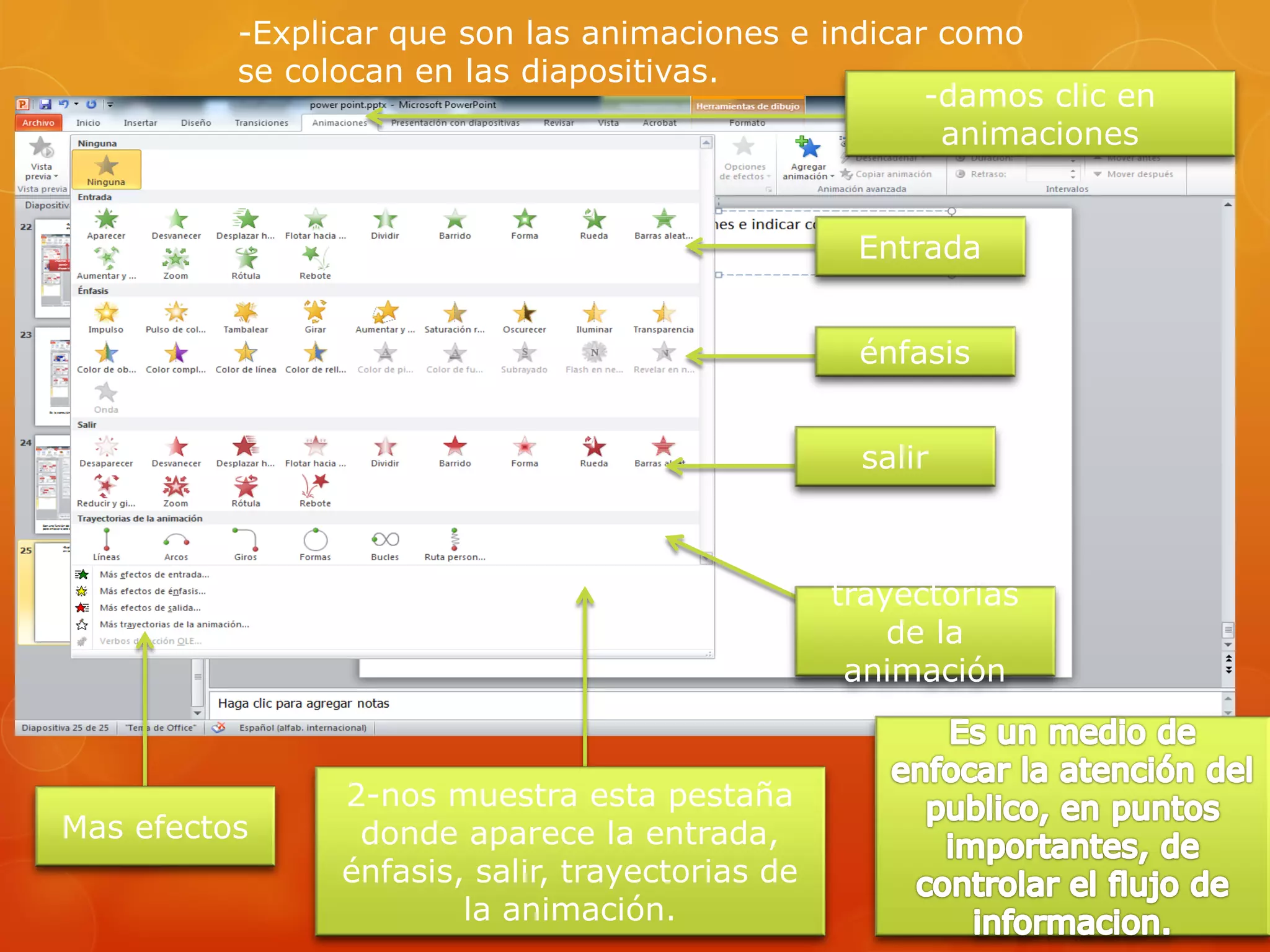 -Explicar que son las animaciones e indicar como
se colocan en las diapositivas.
-damos clic en
animaciones
2-nos muestra esta pestaña
donde aparece la entrada,
énfasis, salir, trayectorias de
la animación.
Entrada
énfasis
salir
trayectorias
de la
animación
Mas efectos
 