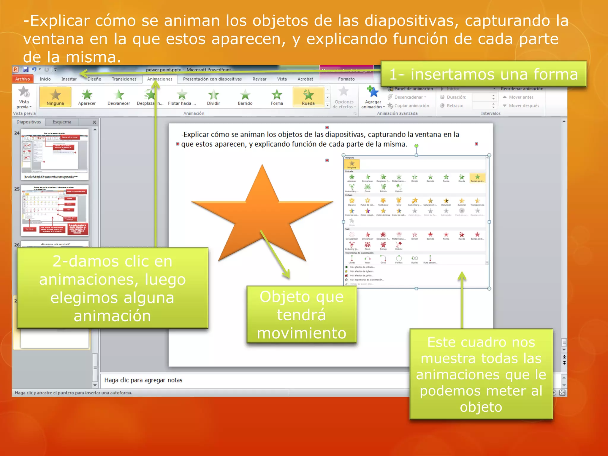 -Explicar cómo se animan los objetos de las diapositivas, capturando la
ventana en la que estos aparecen, y explicando función de cada parte
de la misma.
1- insertamos una forma
2-damos clic en
animaciones, luego
elegimos alguna
animación
Este cuadro nos
muestra todas las
animaciones que le
podemos meter al
objeto
Objeto que
tendrá
movimiento
 