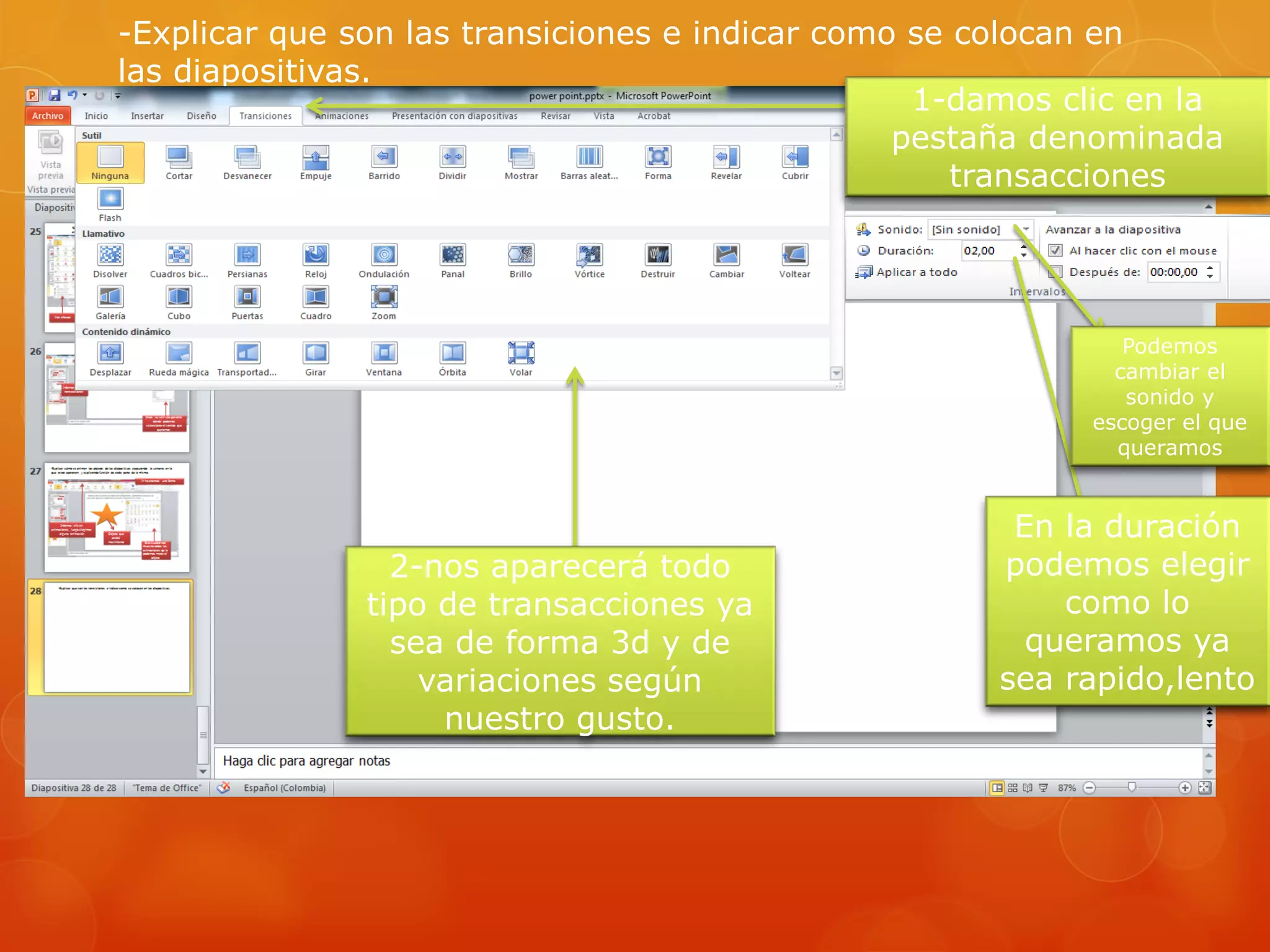 -Explicar que son las transiciones e indicar como se colocan en
las diapositivas.
1-damos clic en la
pestaña denominada
transacciones
2-nos aparecerá todo
tipo de transacciones ya
sea de forma 3d y de
variaciones según
nuestro gusto.
Podemos
cambiar el
sonido y
escoger el que
queramos
En la duración
podemos elegir
como lo
queramos ya
sea rapido,lento
 