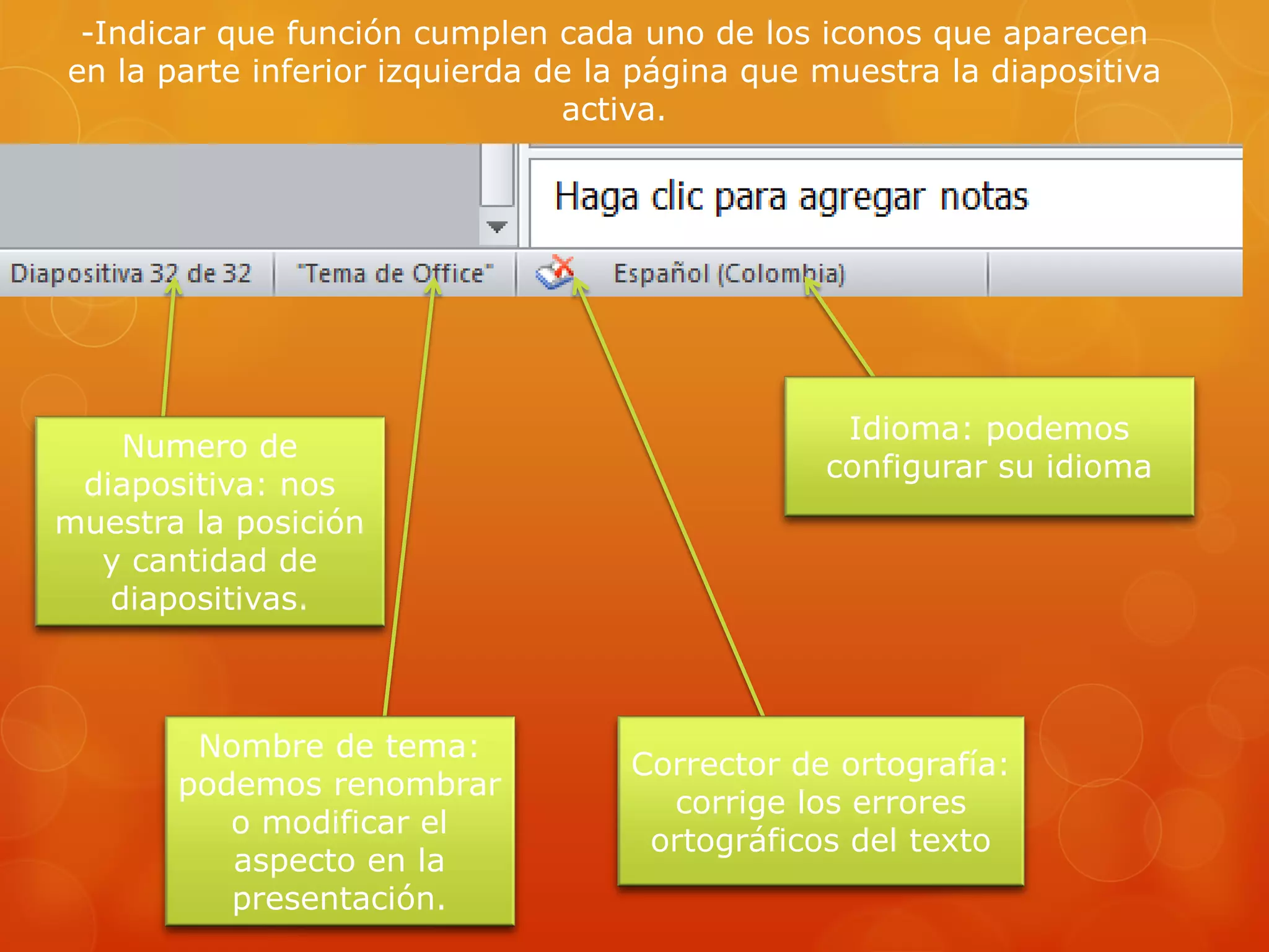 -Indicar que función cumplen cada uno de los iconos que aparecen
en la parte inferior izquierda de la página que muestra la diapositiva
activa.
Numero de
diapositiva: nos
muestra la posición
y cantidad de
diapositivas.
Nombre de tema:
podemos renombrar
o modificar el
aspecto en la
presentación.
Corrector de ortografía:
corrige los errores
ortográficos del texto
Idioma: podemos
configurar su idioma
 