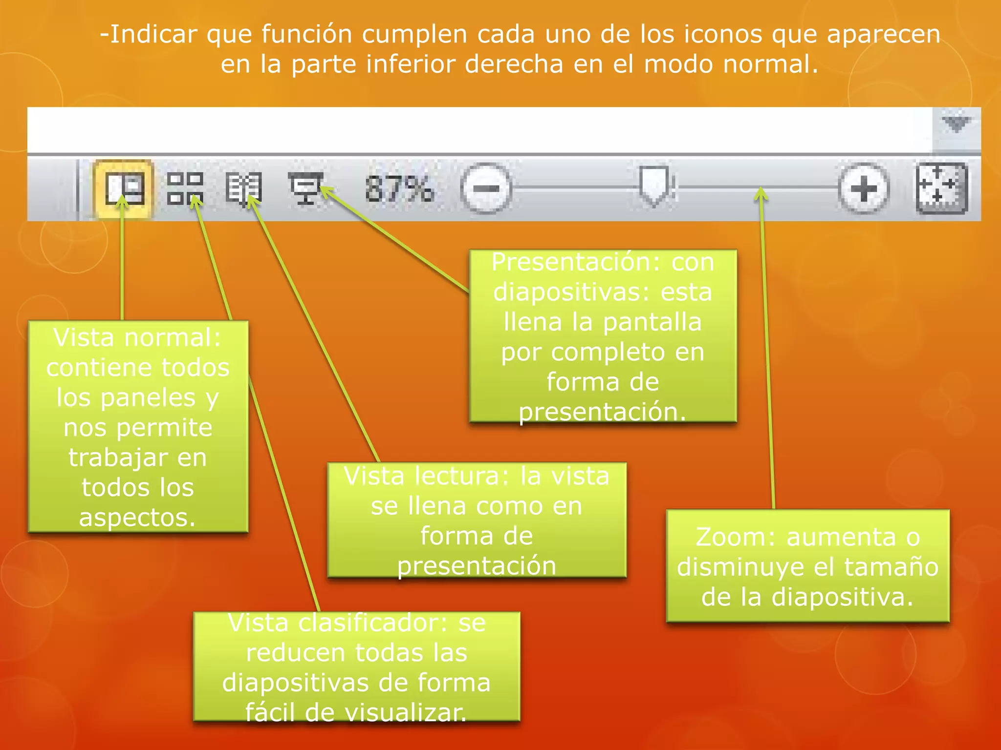 -Indicar que función cumplen cada uno de los iconos que aparecen
en la parte inferior derecha en el modo normal.
Zoom: aumenta o
disminuye el tamaño
de la diapositiva.
Presentación: con
diapositivas: esta
llena la pantalla
por completo en
forma de
presentación.
Vista lectura: la vista
se llena como en
forma de
presentación
Vista clasificador: se
reducen todas las
diapositivas de forma
fácil de visualizar.
Vista normal:
contiene todos
los paneles y
nos permite
trabajar en
todos los
aspectos.
 