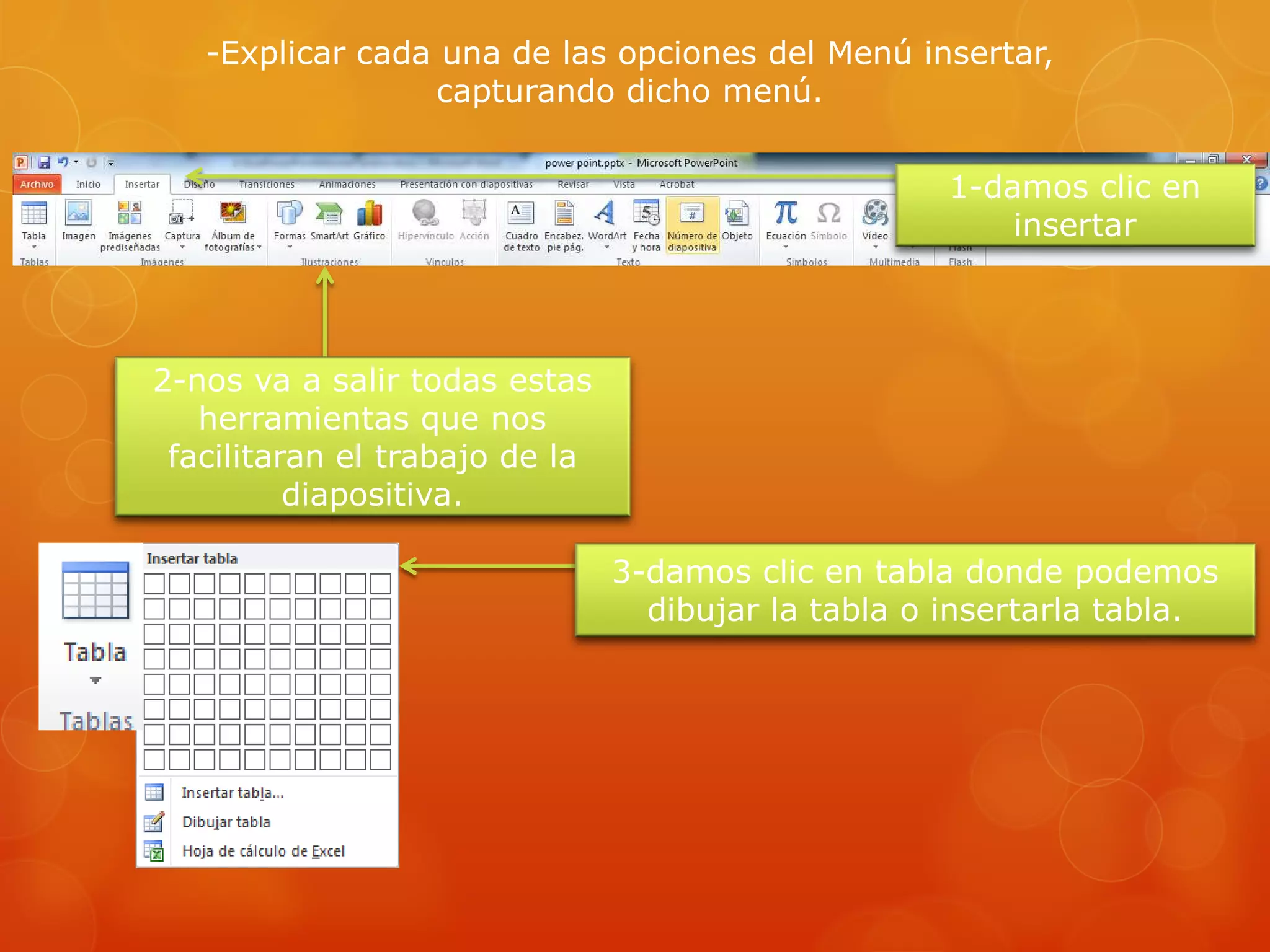-Explicar cada una de las opciones del Menú insertar,
capturando dicho menú.
1-damos clic en
insertar
2-nos va a salir todas estas
herramientas que nos
facilitaran el trabajo de la
diapositiva.
3-damos clic en tabla donde podemos
dibujar la tabla o insertarla tabla.
 