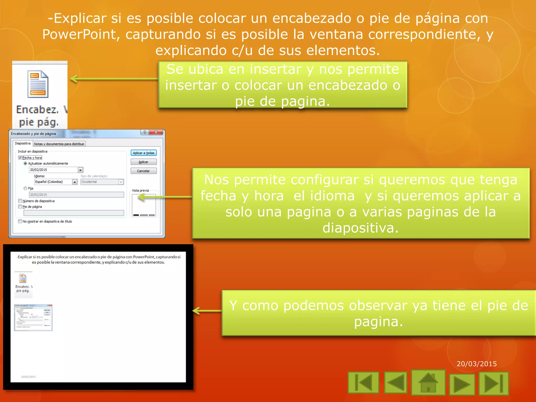 -Explicar si es posible colocar un encabezado o pie de página con
PowerPoint, capturando si es posible la ventana correspondiente, y
explicando c/u de sus elementos.
20/03/2015
Se ubica en insertar y nos permite
insertar o colocar un encabezado o
pie de pagina.
Nos permite configurar si queremos que tenga
fecha y hora el idioma y si queremos aplicar a
solo una pagina o a varias paginas de la
diapositiva.
Y como podemos observar ya tiene el pie de
pagina.
 